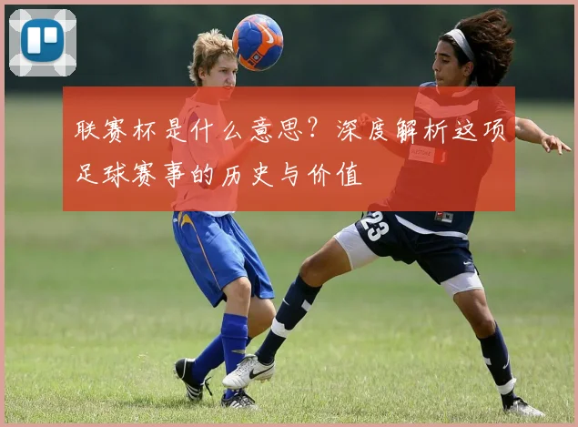 联赛杯是什么意思?深度解析这项足球赛事的历史与价值
