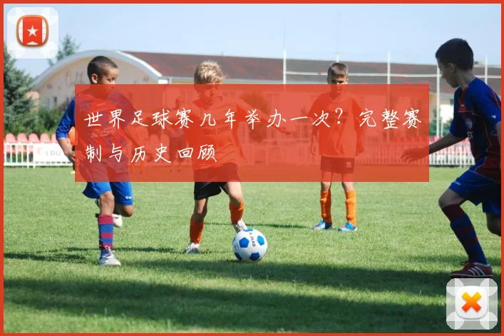 世界足球赛几年举办一次?完整赛制与历史回顾