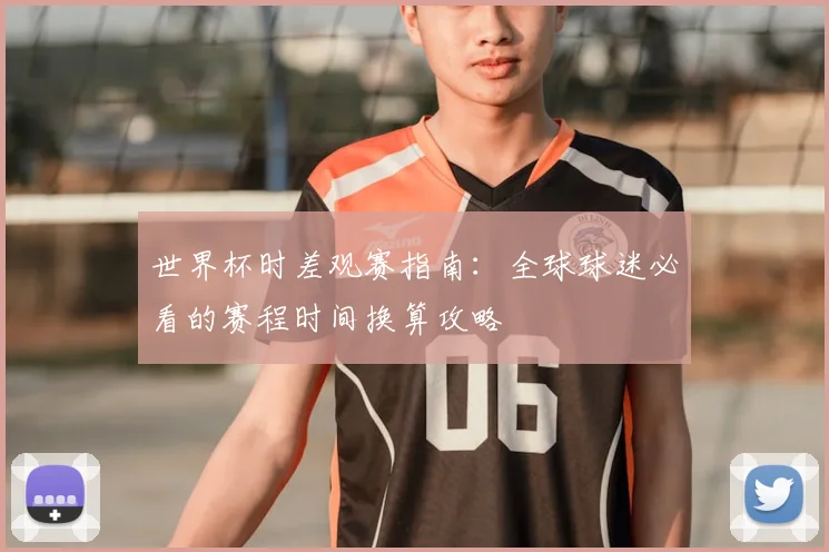 世界杯时差观赛指南:全球球迷必看的赛程时间换算攻略
