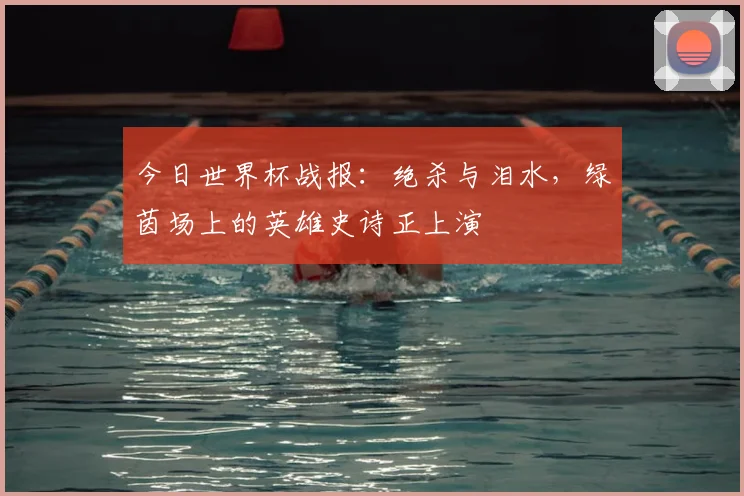 今日世界杯战报：绝杀与泪水，绿茵场上的英雄史诗正上演