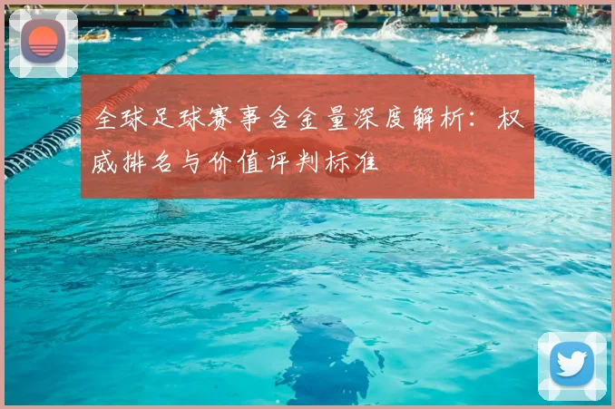全球足球赛事含金量深度解析:权威排名与价值评判标准